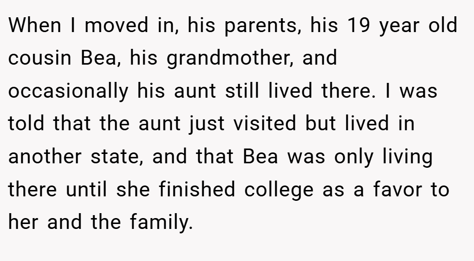 When I moved in, his parents, his 19 year old cousin Bea, his grandmother, and occasionally his aunt still lived there. I was told that the aunt just visited but lived in another state, and that Bea was only living there until she finished college as a favor to her and the family.
