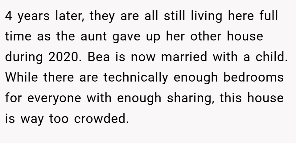 4 years later, they are all still living here full time as the aunt gave up her other house during 2020. Bea is now married with a child. While there are technically enough bedrooms for everyone with enough sharing, this house is way too crowded.