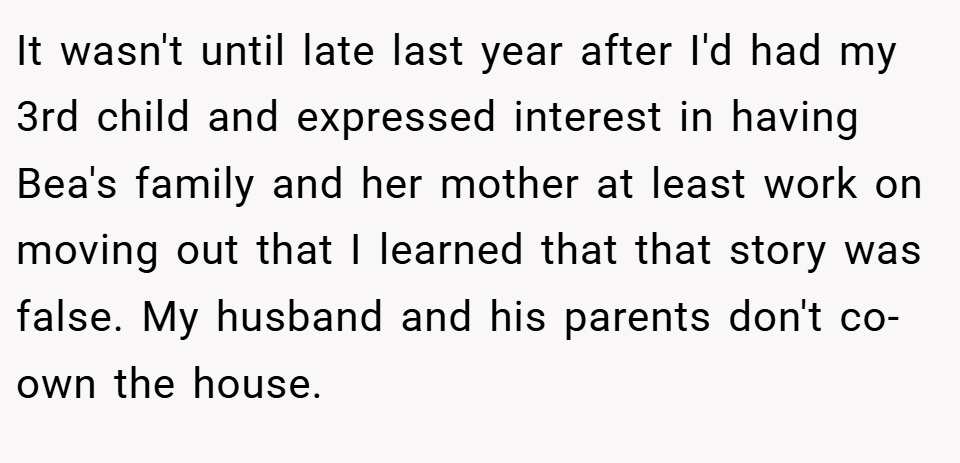 It wasn't until late last year after I'd had my 3rd child and expressed interest in having Bea's family and her mother at least work on moving out that I learned that that story was false. My husband and his parents don't co-own the house.