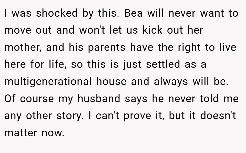 I was shocked by this. Bea will never want to move out and won't let us kick out her mother, and his parents have the right to live here for life, so this is just settled as a multigenerational house and always will be. Of course my husband says he never told me any other story. I can't prove it, but it doesn't matter now.