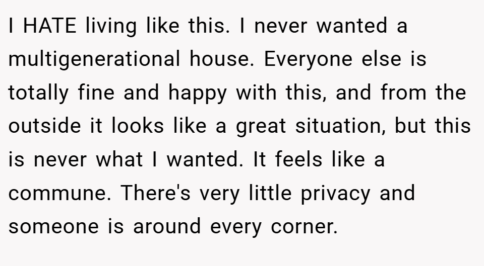 I HATE living like this. I never wanted a multigenerational house. Everyone else is totally fine and happy with this, and from the outside it looks like a great situation, but this is never what I wanted. It feels like a commune. There's very little privacy and someone is around every corner.