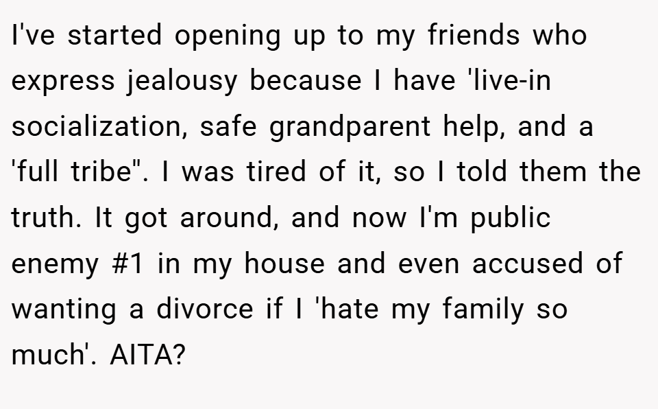 I've started opening up to my friends who express jealousy because I have 'live-in socialization, safe grandparent help, and a 'full tribe''. I was tired of it, so I told them the truth. It got around, and now I'm public enemy #1 in my house and even accused of wanting a divorce if I 'hate my family so much'. AITA?