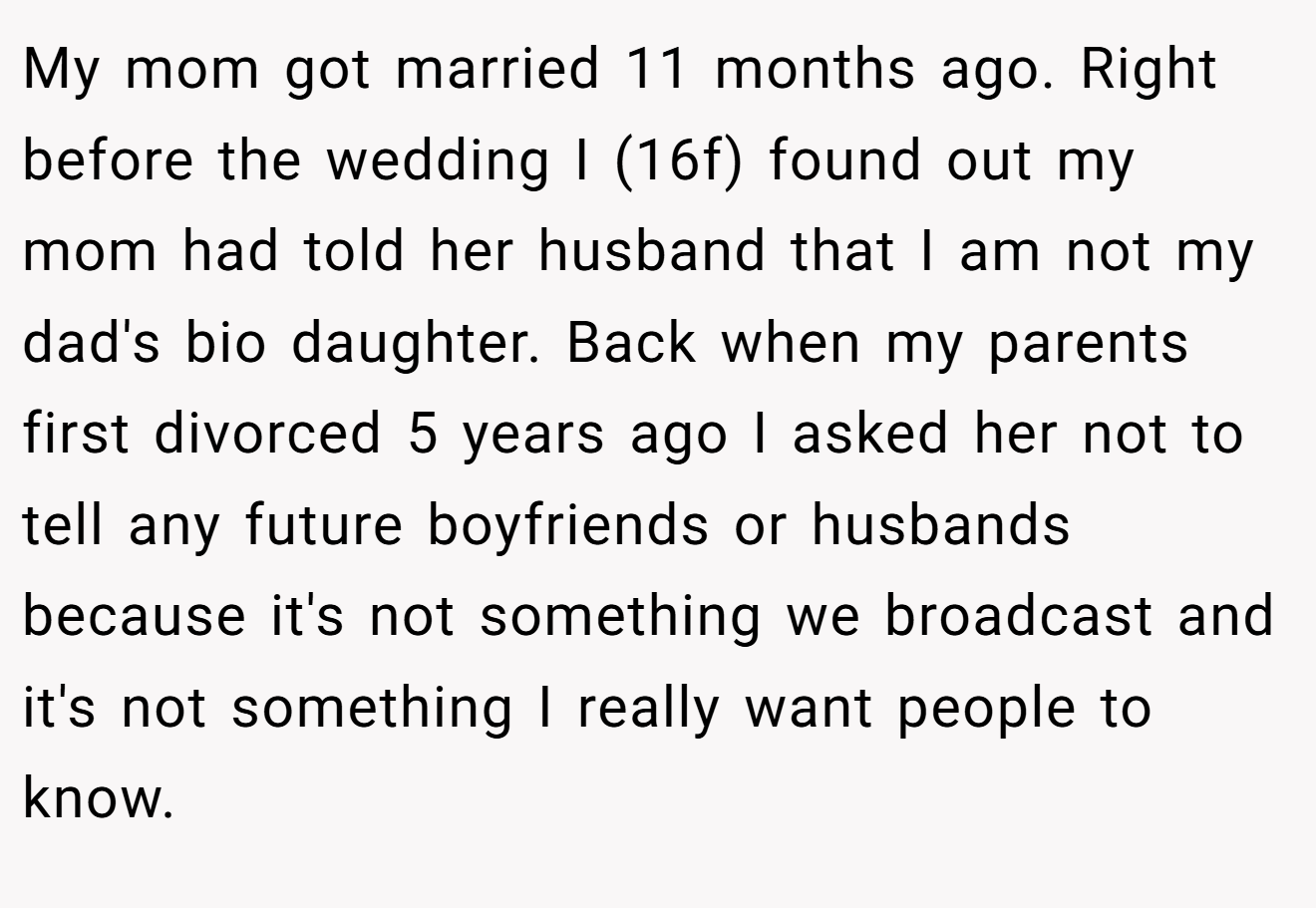 My mom got married 11 months ago. Right before the wedding I (16f) found out my mom had told her husband that I am not my dad's bio daughter. Back when my parents first divorced 5 years ago I asked her not to tell any future boyfriends or husbands because it's not something we broadcast and it's not something I really want people to know.