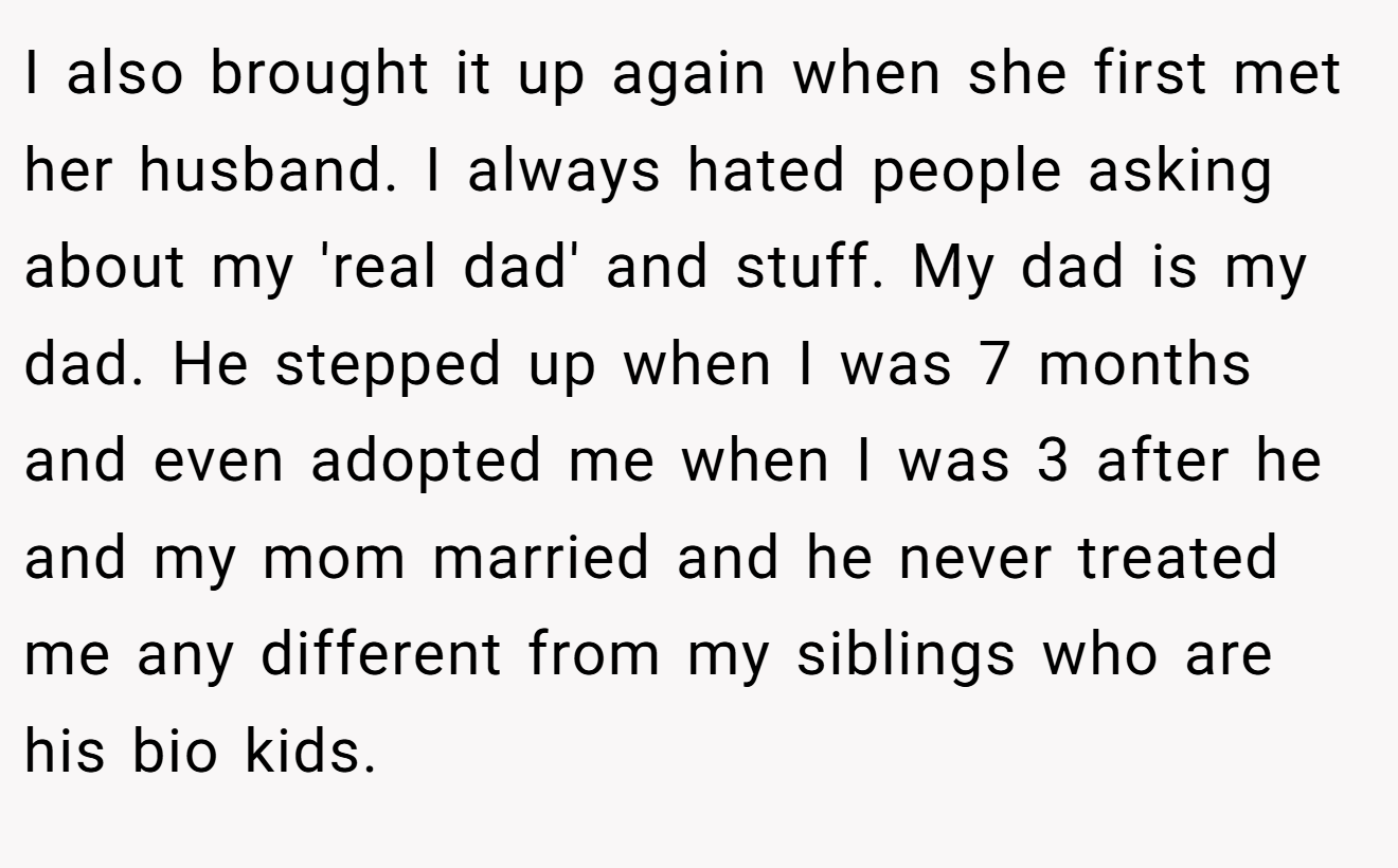 I also brought it up again when she first met her husband. I always hated people asking about my 'real dad' and stuff. My dad is my dad. He stepped up when I was 7 months and even adopted me when I was 3 after he and my mom married and he never treated me any different from my siblings who are his bio kids.