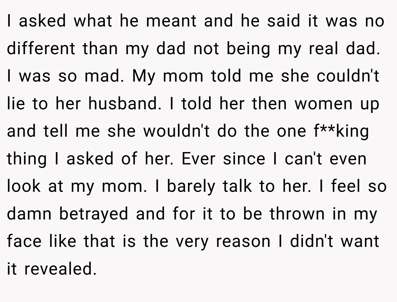 I asked what he meant and he said it was no different than my dad not being my real dad. I was so mad. My mom told me she couldn't lie to her husband. I told her then women up and tell me she wouldn't do the one f**king thing I asked of her. Ever since I can't even look at my mom. I barely talk to her. I feel so damn betrayed and for it to be thrown in my face like that is the very reason I didn't want it revealed.