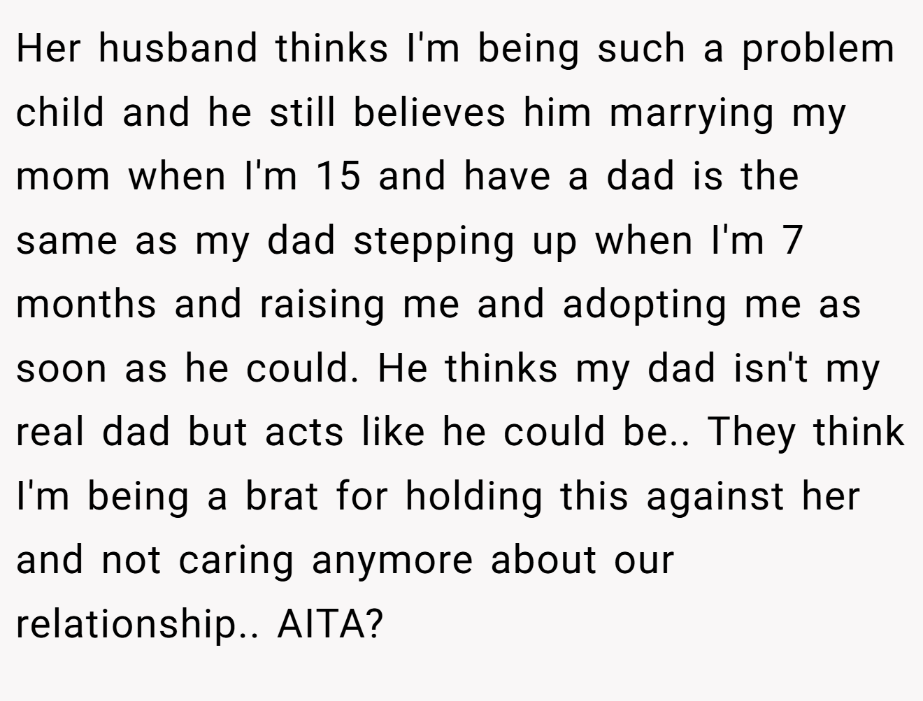 Her husband thinks I'm being such a problem child and he still believes him marrying my mom when I'm 15 and have a dad is the same as my dad stepping up when I'm 7 months and raising me and adopting me as soon as he could. He thinks my dad isn't my real dad but acts like he could be.. They think I'm being a brat for holding this against her and not caring anymore about our relationship.. AITA?