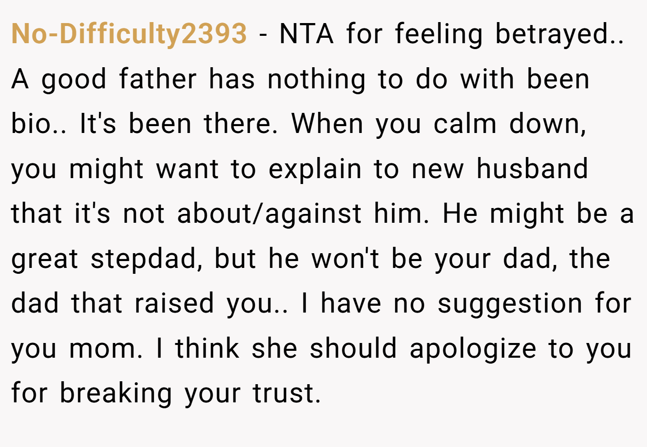 No-Difficulty2393 − NTA for feeling betrayed.. A good father has nothing to do with been bio.. It's been there. When you calm down, you might want to explain to new husband that it's not about/against him. He might be a great stepdad, but he won't be your dad, the dad that raised you.. I have no suggestion for you mom. I think she should apologize to you for breaking your trust.