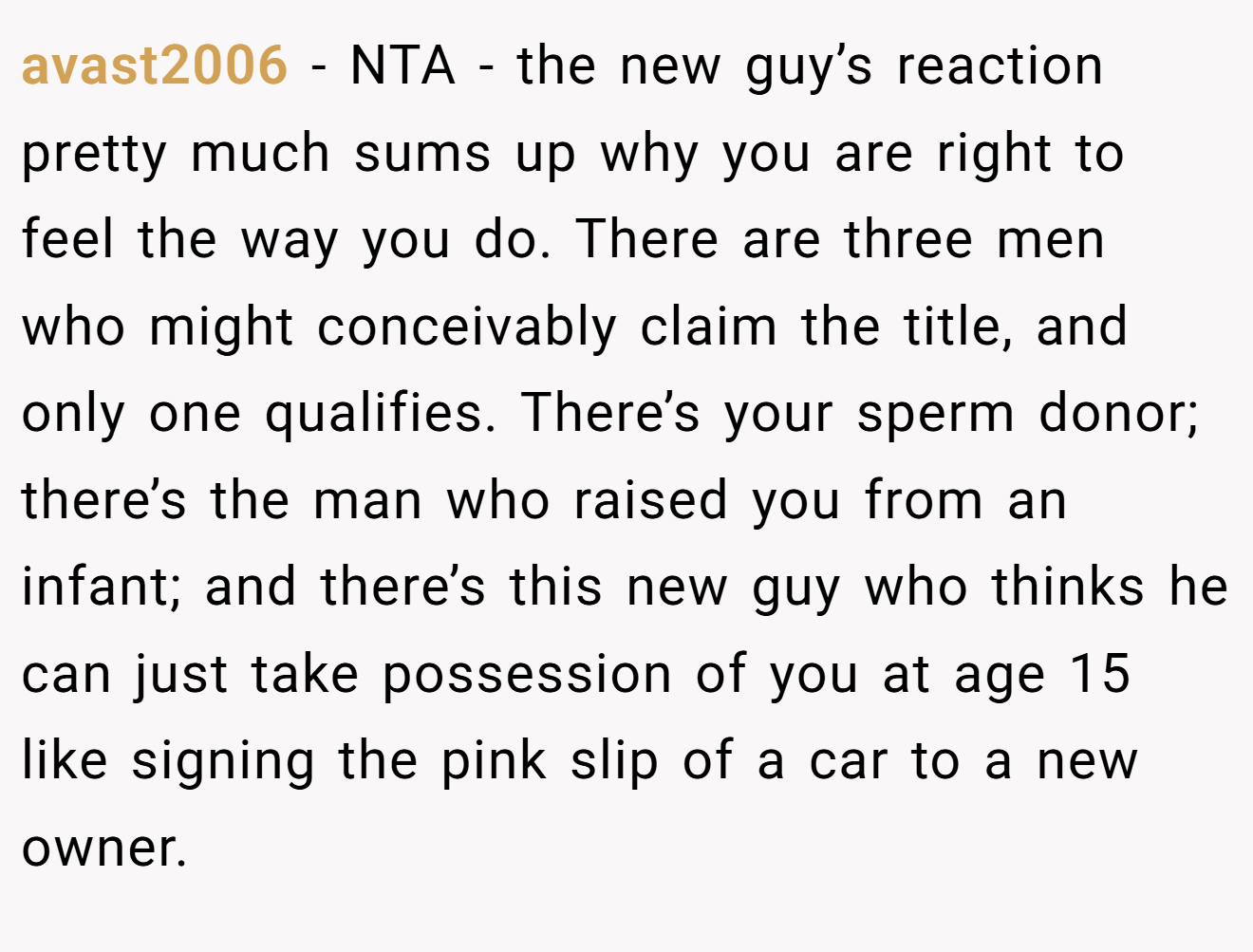 avast2006 − NTA - the new guy’s reaction pretty much sums up why you are right to feel the way you do. There are three men who might conceivably claim the title, and only one qualifies. There’s your sperm donor; there’s the man who raised you from an infant; and there’s this new guy who thinks he can just take possession of you at age 15 like signing the pink slip of a car to a new owner.