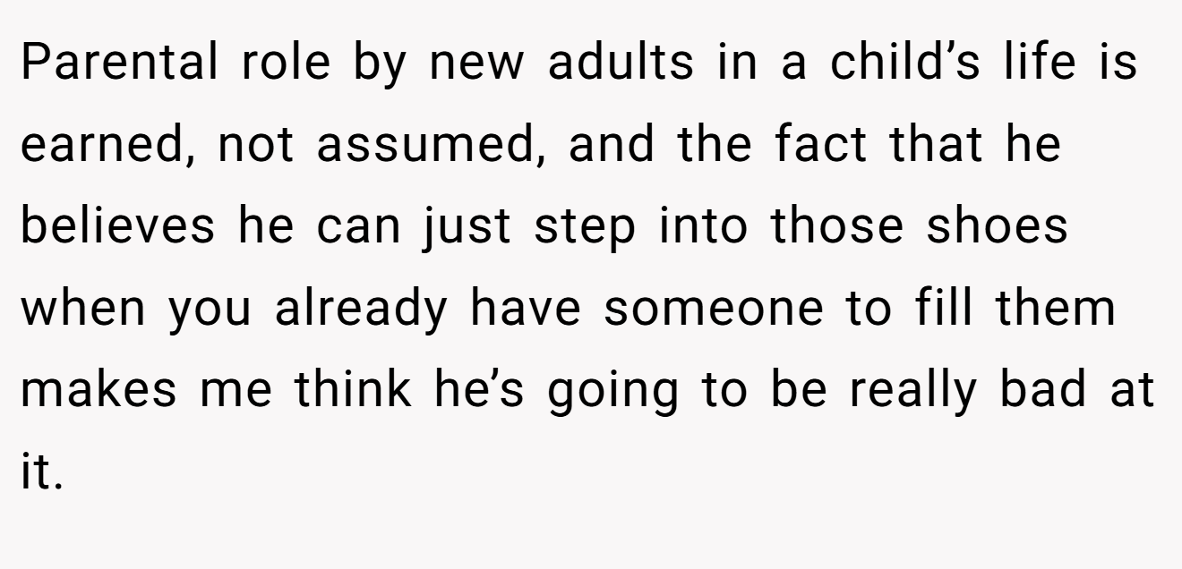 Parental role by new adults in a child’s life is earned, not assumed, and the fact that he believes he can just step into those shoes when you already have someone to fill them makes me think he’s going to be really bad at it.