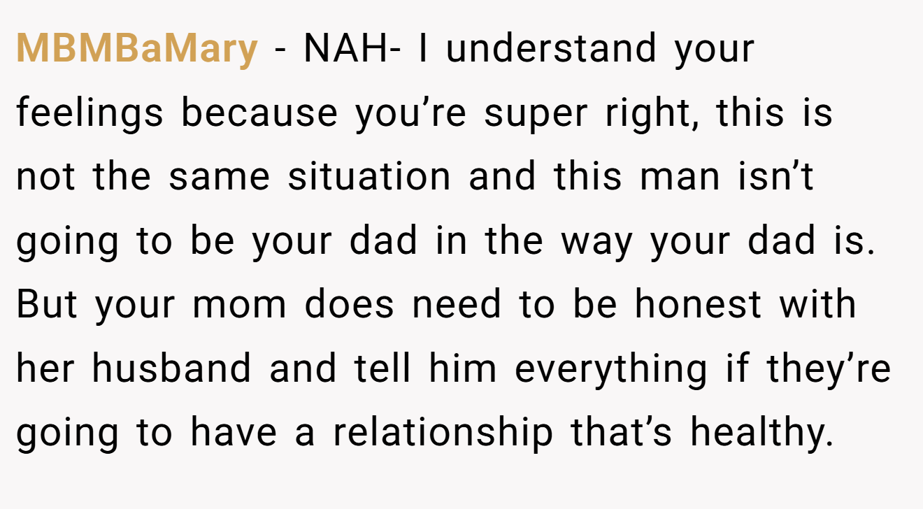 MBMBaMary − NAH- I understand your feelings because you’re super right, this is not the same situation and this man isn’t going to be your dad in the way your dad is. But your mom does need to be honest with her husband and tell him everything if they’re going to have a relationship that’s healthy.
