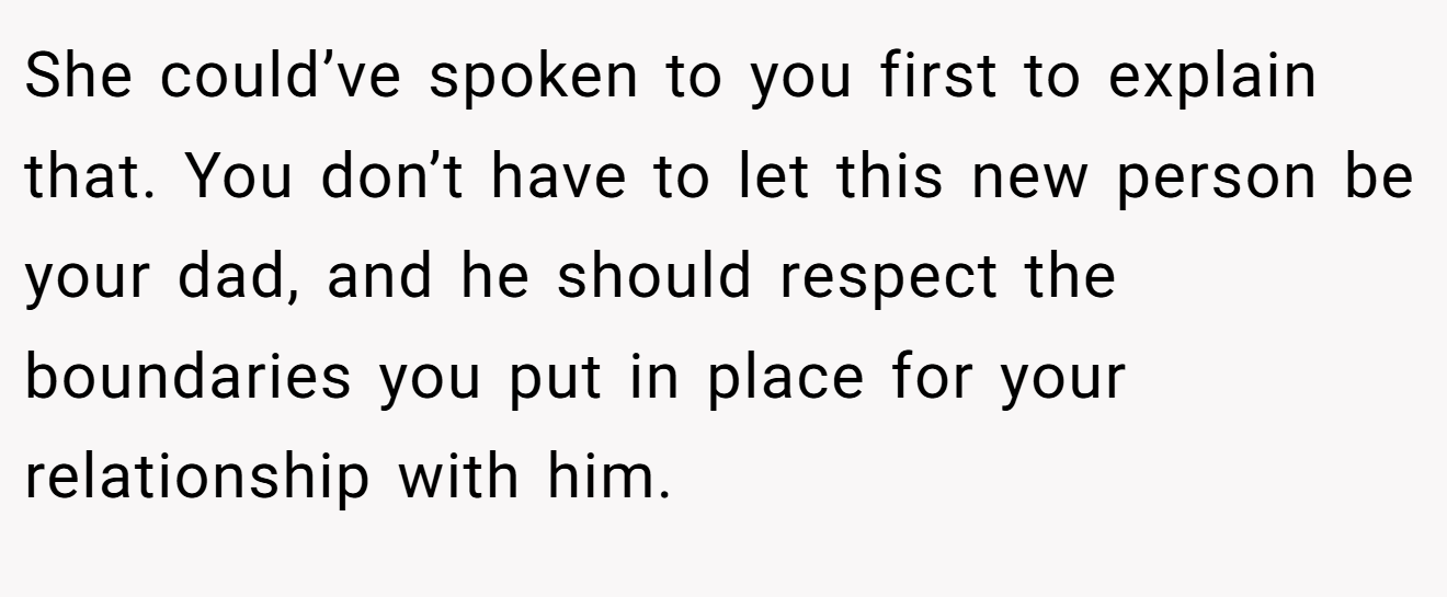 She could’ve spoken to you first to explain that. You don’t have to let this new person be your dad, and he should respect the boundaries you put in place for your relationship with him.