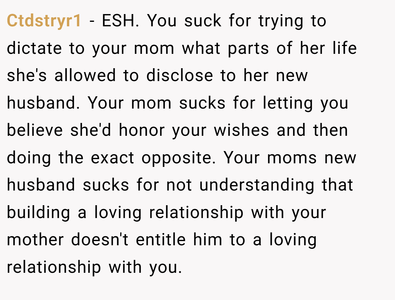Ctdstryr1 − ESH. You suck for trying to dictate to your mom what parts of her life she's allowed to disclose to her new husband. Your mom sucks for letting you believe she'd honor your wishes and then doing the exact opposite. Your moms new husband sucks for not understanding that building a loving relationship with your mother doesn't entitle him to a loving relationship with you.