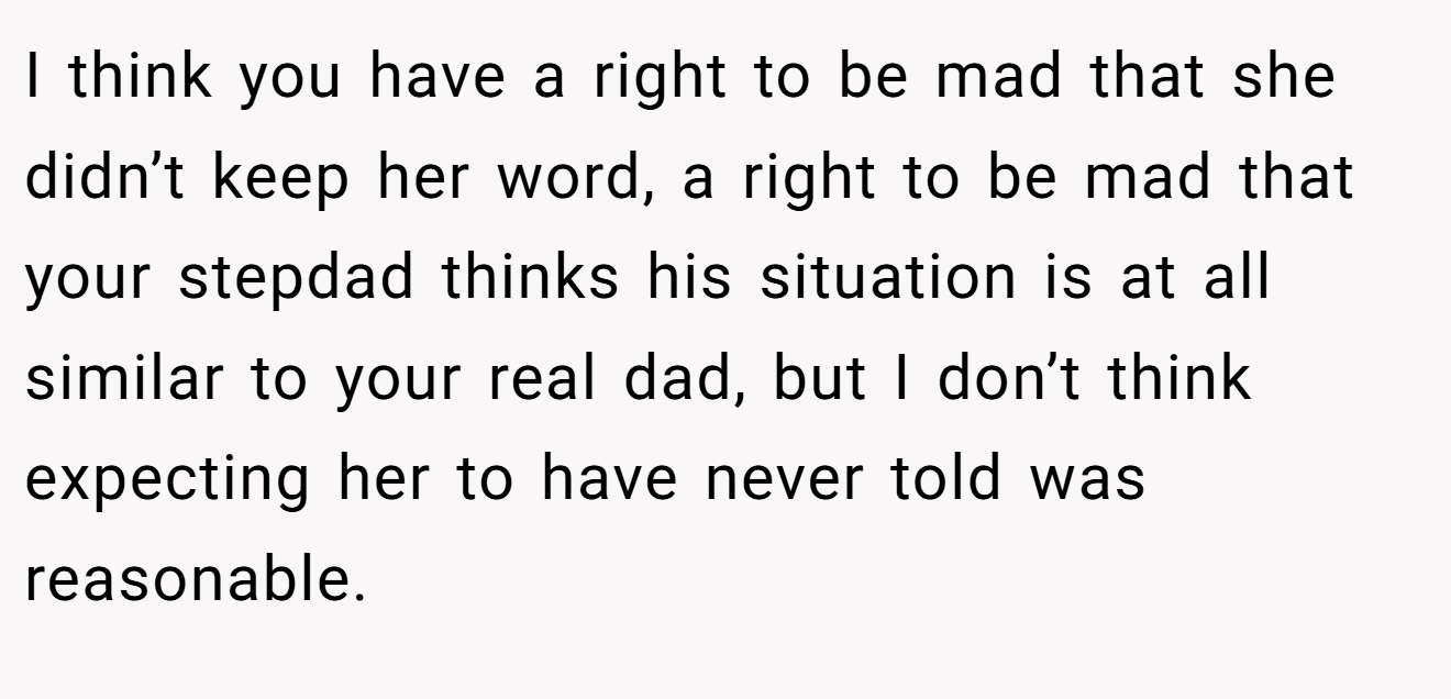 I think you have a right to be mad that she didn’t keep her word, a right to be mad that your stepdad thinks his situation is at all similar to your real dad, but I don’t think expecting her to have never told was reasonable.
