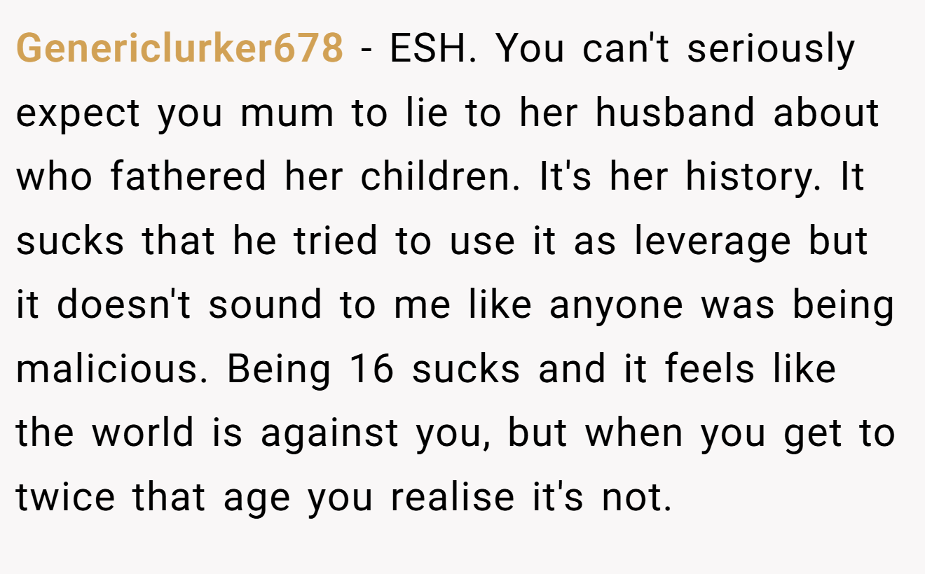 Genericlurker678 − ESH. You can't seriously expect you mum to lie to her husband about who fathered her children. It's her history. It sucks that he tried to use it as leverage but it doesn't sound to me like anyone was being malicious. Being 16 sucks and it feels like the world is against you, but when you get to twice that age you realise it's not.