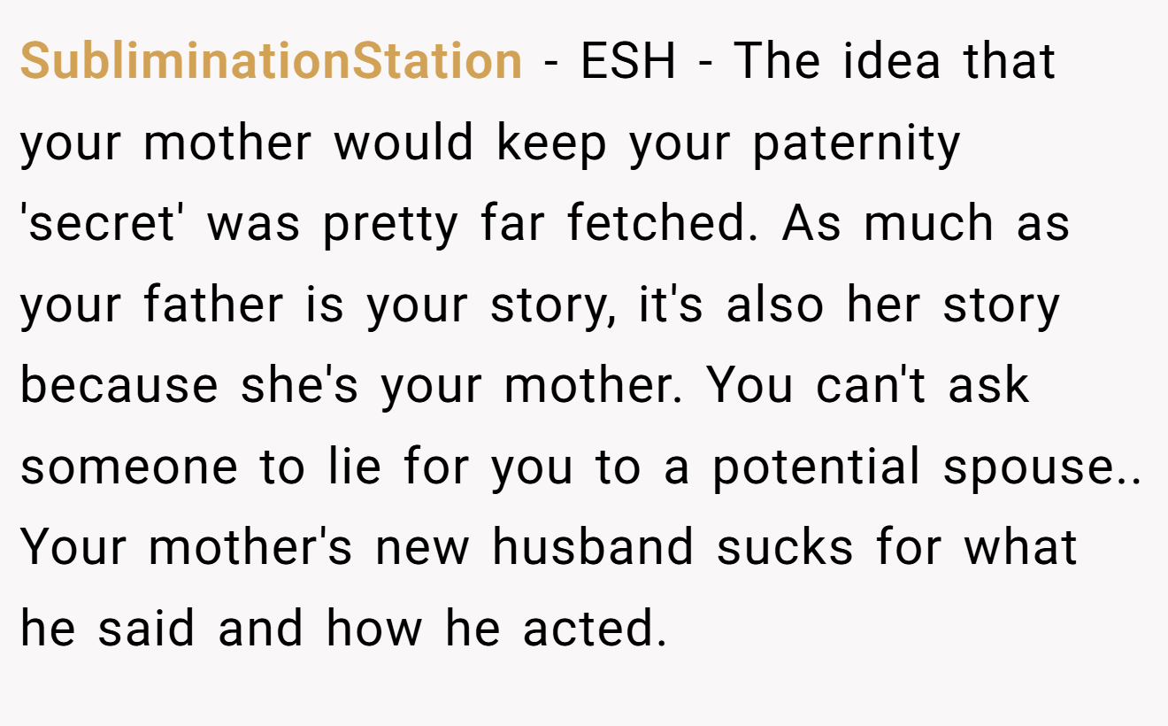 SubliminationStation − ESH - The idea that your mother would keep your paternity 'secret' was pretty far fetched. As much as your father is your story, it's also her story because she's your mother. You can't ask someone to lie for you to a potential spouse.. Your mother's new husband sucks for what he said and how he acted.
