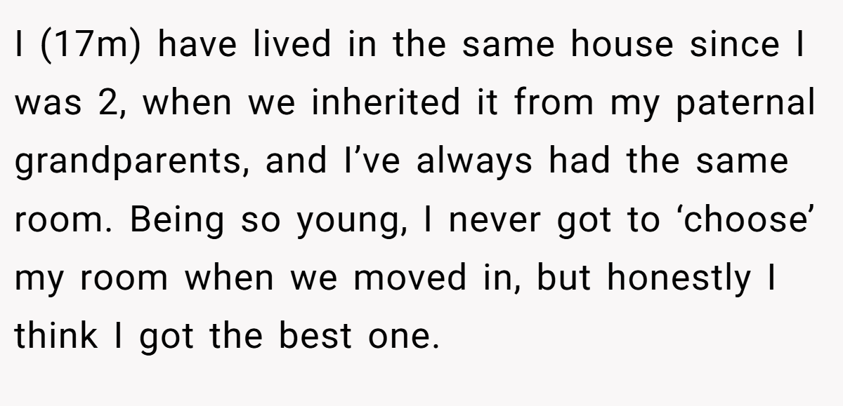 I (17m) have lived in the same house since I was 2, when we inherited it from my paternal grandparents, and I’ve always had the same room. Being so young, I never got to ‘choose’ my room when we moved in, but honestly I think I got the best one.