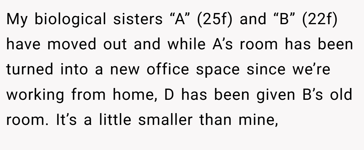 My biological sisters “A” (25f) and “B” (22f) have moved out and while A’s room has been turned into a new office space since we’re working from home, D has been given B’s old room. It’s a little smaller than mine,