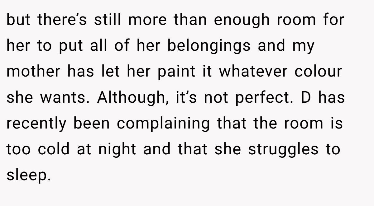 but there’s still more than enough room for her to put all of her belongings and my mother has let her paint it whatever colour she wants. Although, it’s not perfect. D has recently been complaining that the room is too cold at night and that she struggles to sleep.