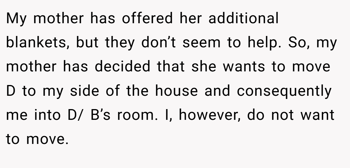 My mother has offered her additional blankets, but they don’t seem to help. So, my mother has decided that she wants to move D to my side of the house and consequently me into D/ B’s room. I, however, do not want to move.