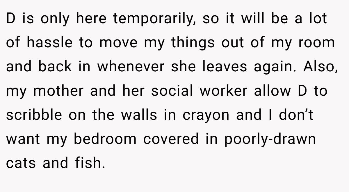 D is only here temporarily, so it will be a lot of hassle to move my things out of my room and back in whenever she leaves again. Also, my mother and her social worker allow D to scribble on the walls in crayon and I don’t want my bedroom covered in poorly-drawn cats and fish.