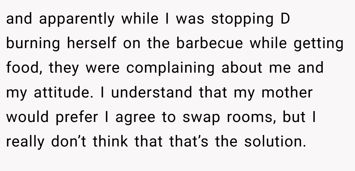 and apparently while I was stopping D burning herself on the barbecue while getting food, they were complaining about me and my attitude. I understand that my mother would prefer I agree to swap rooms, but I really don’t think that that’s the solution.