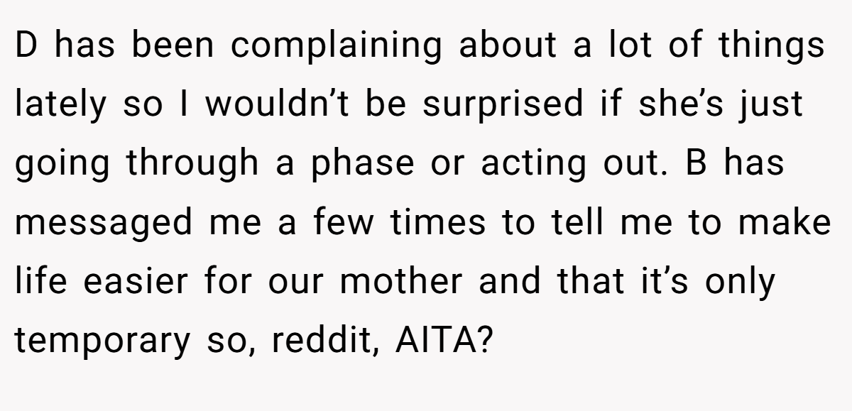 D has been complaining about a lot of things lately so I wouldn’t be surprised if she’s just going through a phase or acting out. B has messaged me a few times to tell me to make life easier for our mother and that it’s only temporary so, reddit, AITA?