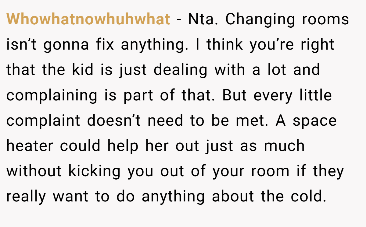 Whowhatnowhuhwhat − Nta. Changing rooms isn’t gonna fix anything. I think you’re right that the kid is just dealing with a lot and complaining is part of that. But every little complaint doesn’t need to be met. A space heater could help her out just as much without kicking you out of your room if they really want to do anything about the cold.