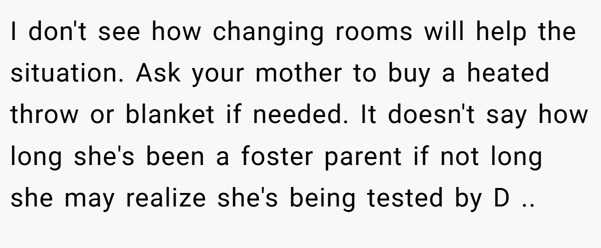I don't see how changing rooms will help the situation. Ask your mother to buy a heated throw or blanket if needed. It doesn't say how long she's been a foster parent if not long she may realize she's being tested by D ..