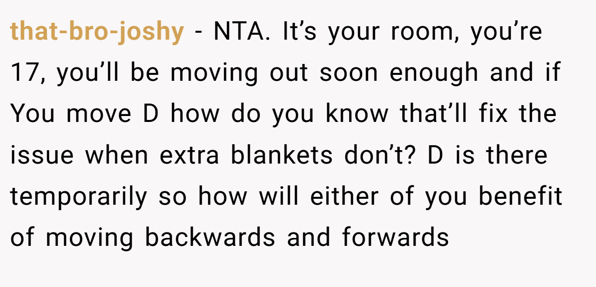 that-bro-joshy − NTA. It’s your room, you’re 17, you’ll be moving out soon enough and if You move D how do you know that’ll fix the issue when extra blankets don’t? D is there temporarily so how will either of you benefit of moving backwards and forwards