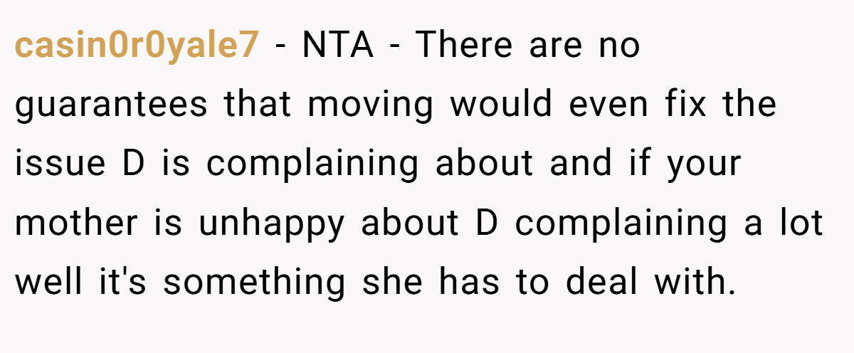 casin0r0yale7 − NTA - There are no guarantees that moving would even fix the issue D is complaining about and if your mother is unhappy about D complaining a lot well it's something she has to deal with.