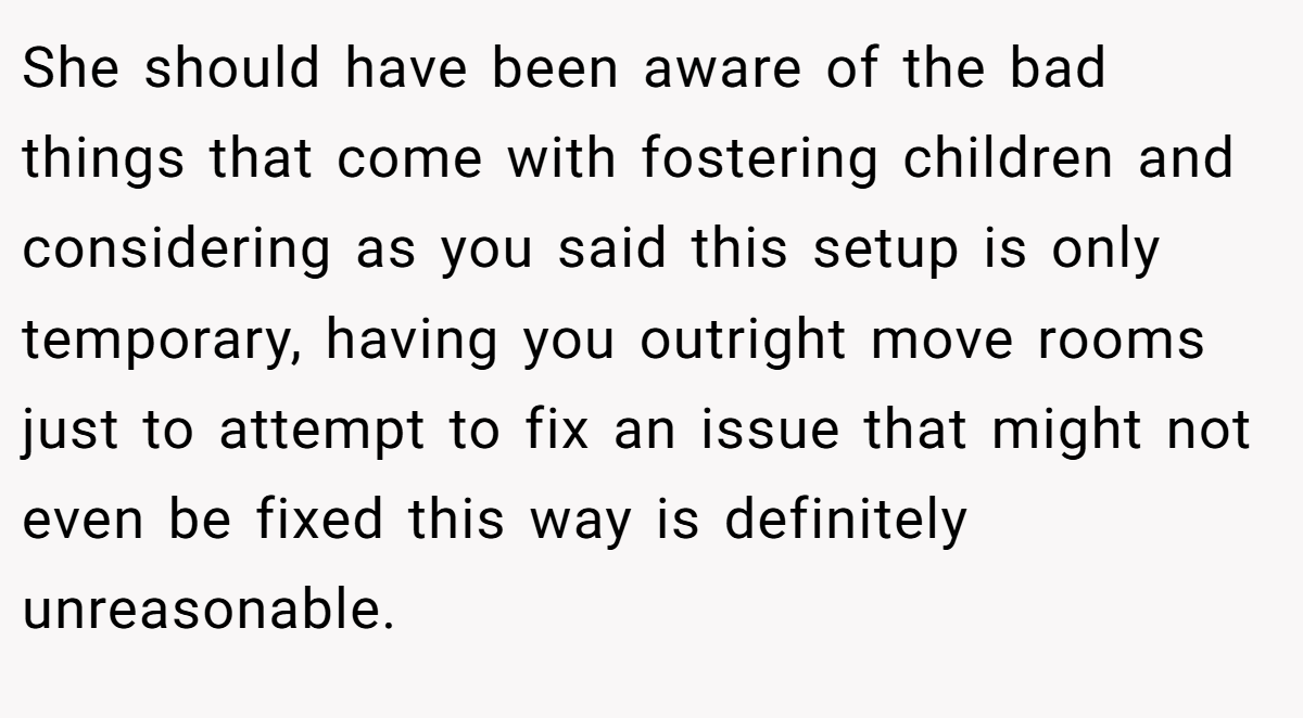 She should have been aware of the bad things that come with fostering children and considering as you said this setup is only temporary, having you outright move rooms just to attempt to fix an issue that might not even be fixed this way is definitely unreasonable.