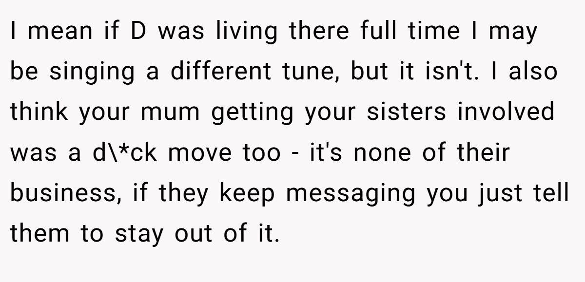 I mean if D was living there full time I may be singing a different tune, but it isn't. I also think your mum getting your sisters involved was a d\*ck move too - it's none of their business, if they keep messaging you just tell them to stay out of it.