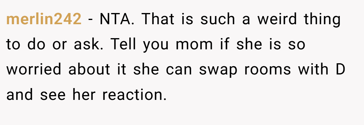 merlin242 − NTA. That is such a weird thing to do or ask. Tell you mom if she is so worried about it she can swap rooms with D and see her reaction.