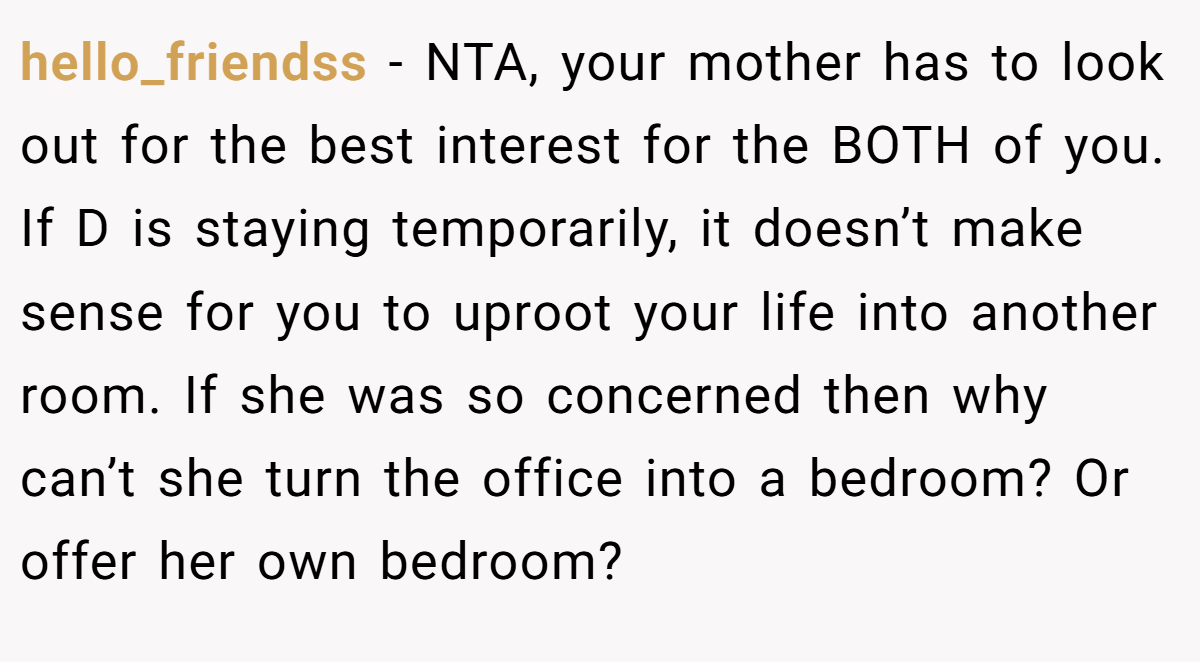 hello_friendss − NTA, your mother has to look out for the best interest for the BOTH of you. If D is staying temporarily, it doesn’t make sense for you to uproot your life into another room. If she was so concerned then why can’t she turn the office into a bedroom? Or offer her own bedroom?