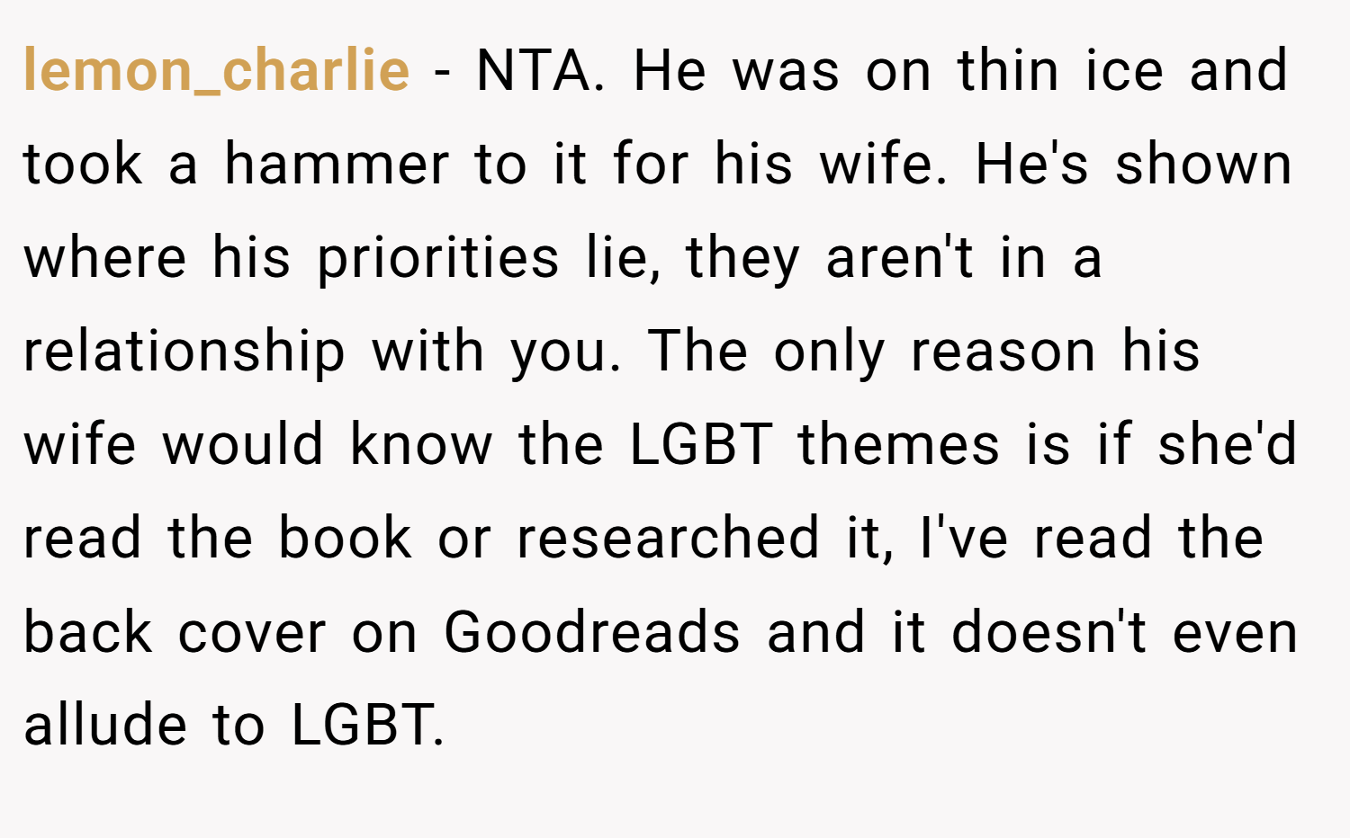 lemon_charlie − NTA. He was on thin ice and took a hammer to it for his wife. He's shown where his priorities lie, they aren't in a relationship with you. The only reason his wife would know the LGBT themes is if she'd read the book or researched it, I've read the back cover on Goodreads and it doesn't even allude to LGBT.
