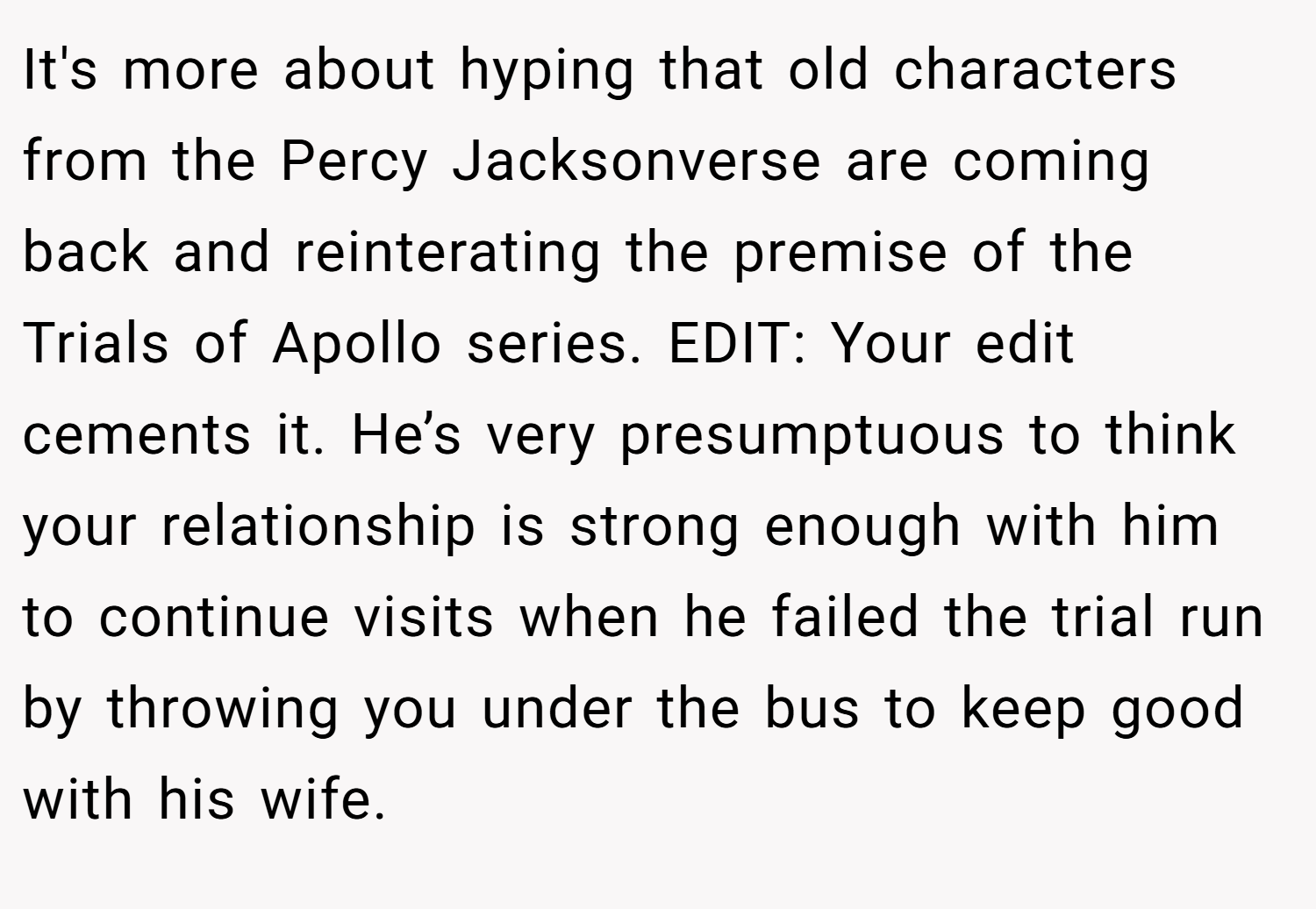 It's more about hyping that old characters from the Percy Jacksonverse are coming back and reinterating the premise of the Trials of Apollo series. EDIT: Your edit cements it. He’s very presumptuous to think your relationship is strong enough with him to continue visits when he failed the trial run by throwing you under the bus to keep good with his wife.