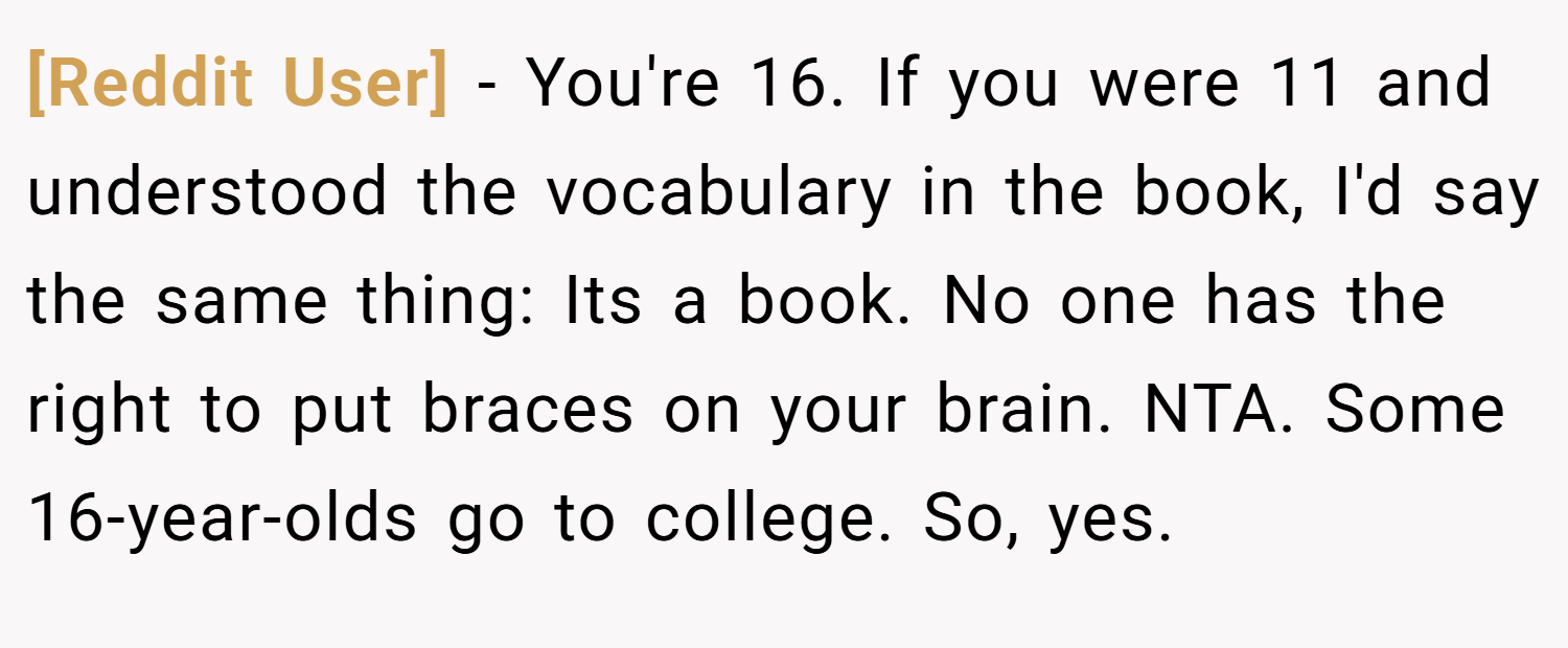 [Reddit User] − You're 16. If you were 11 and understood the vocabulary in the book, I'd say the same thing: Its a book. No one has the right to put braces on your brain. NTA. Some 16-year-olds go to college. So, yes.