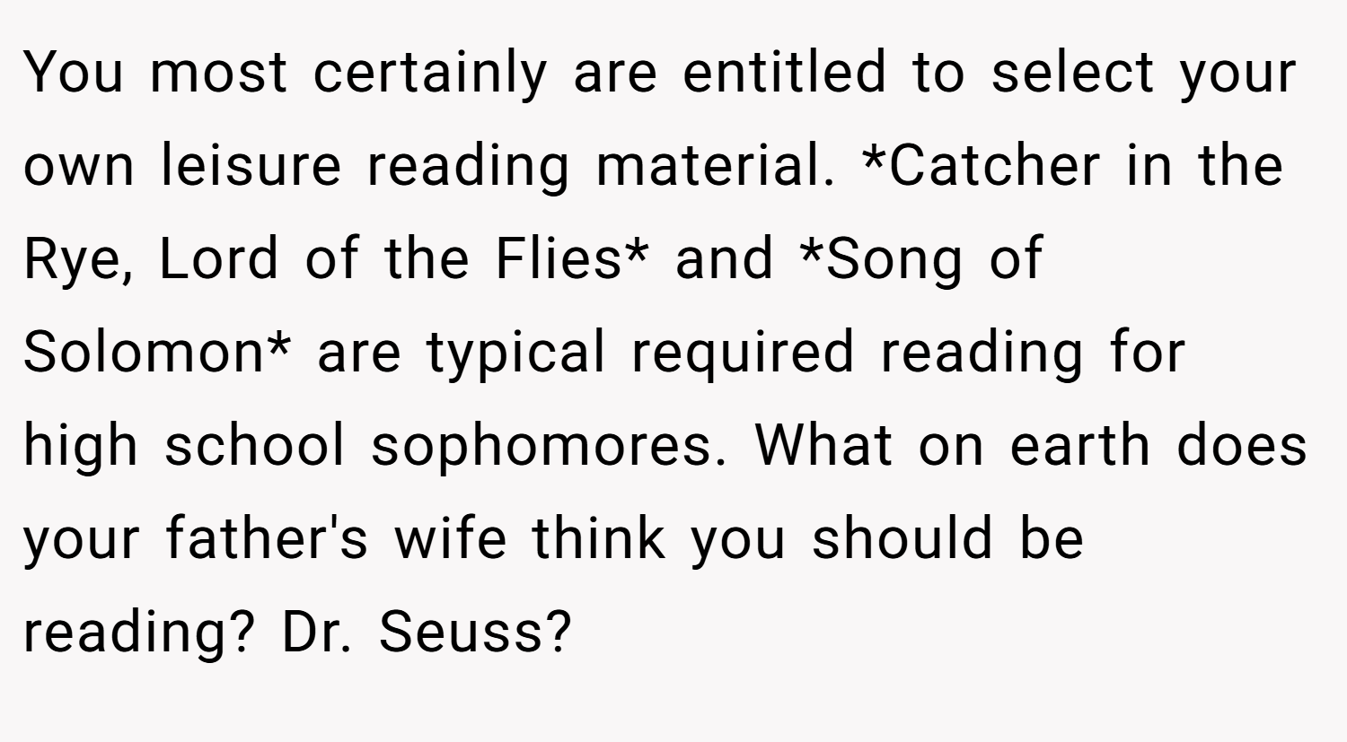 You most certainly are entitled to select your own leisure reading material. *Catcher in the Rye, Lord of the Flies* and *Song of Solomon* are typical required reading for high school sophomores. What on earth does your father's wife think you should be reading? Dr. Seuss?