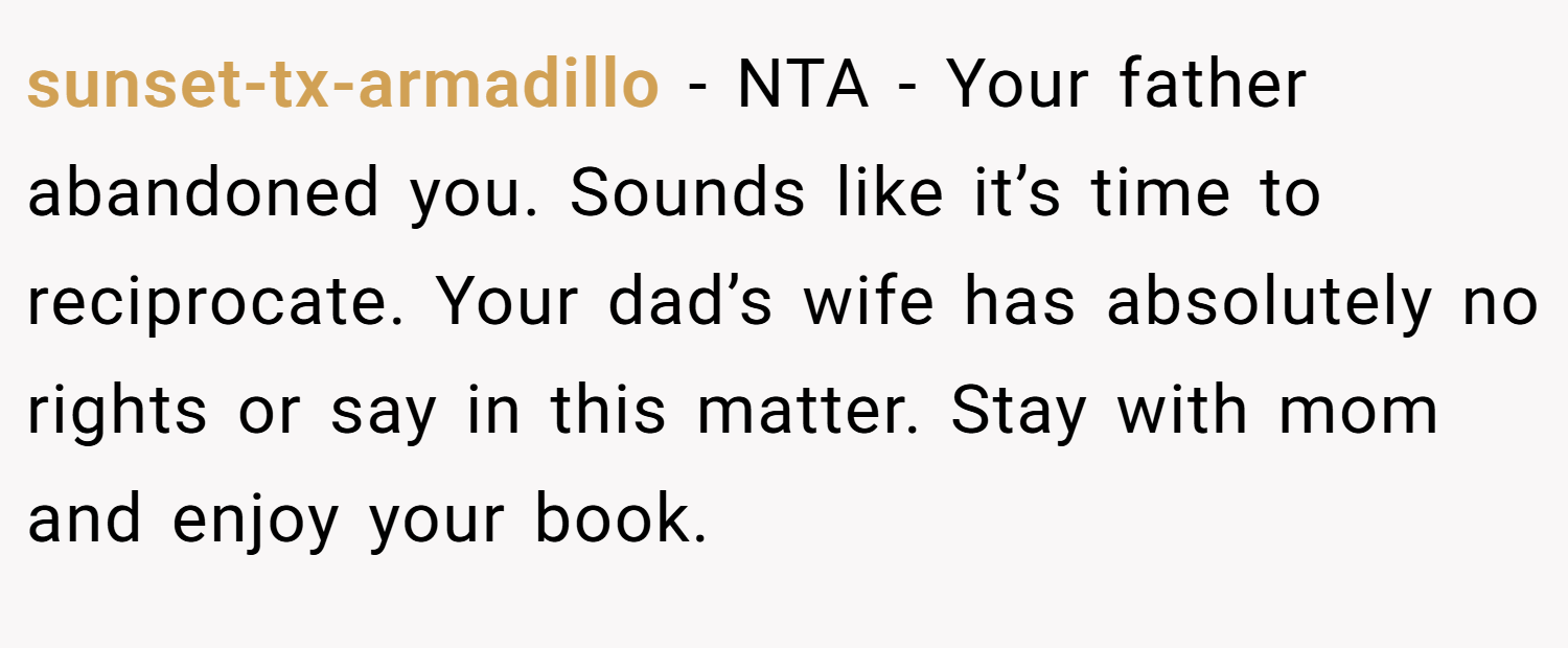 sunset-tx-armadillo − NTA - Your father abandoned you. Sounds like it’s time to reciprocate. Your dad’s wife has absolutely no rights or say in this matter. Stay with mom and enjoy your book.