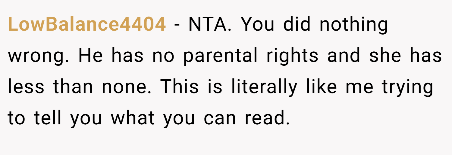 LowBalance4404 − NTA. You did nothing wrong. He has no parental rights and she has less than none. This is literally like me trying to tell you what you can read.
