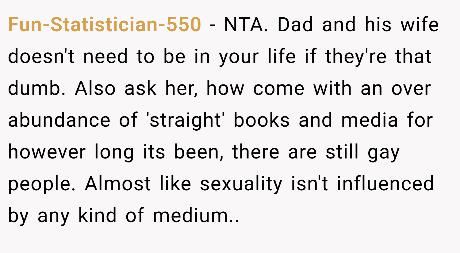 Fun-Statistician-550 − NTA. Dad and his wife doesn't need to be in your life if they're that dumb. Also ask her, how come with an over abundance of 'straight' books and media for however long its been, there are still gay people. Almost like sexuality isn't influenced by any kind of medium..