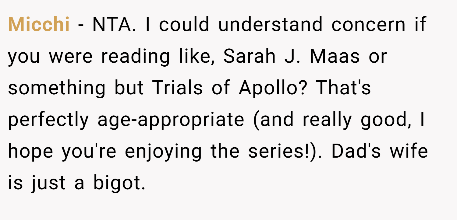 Micchi − NTA. I could understand concern if you were reading like, Sarah J. Maas or something but Trials of Apollo? That's perfectly age-appropriate (and really good, I hope you're enjoying the series!). Dad's wife is just a bigot.