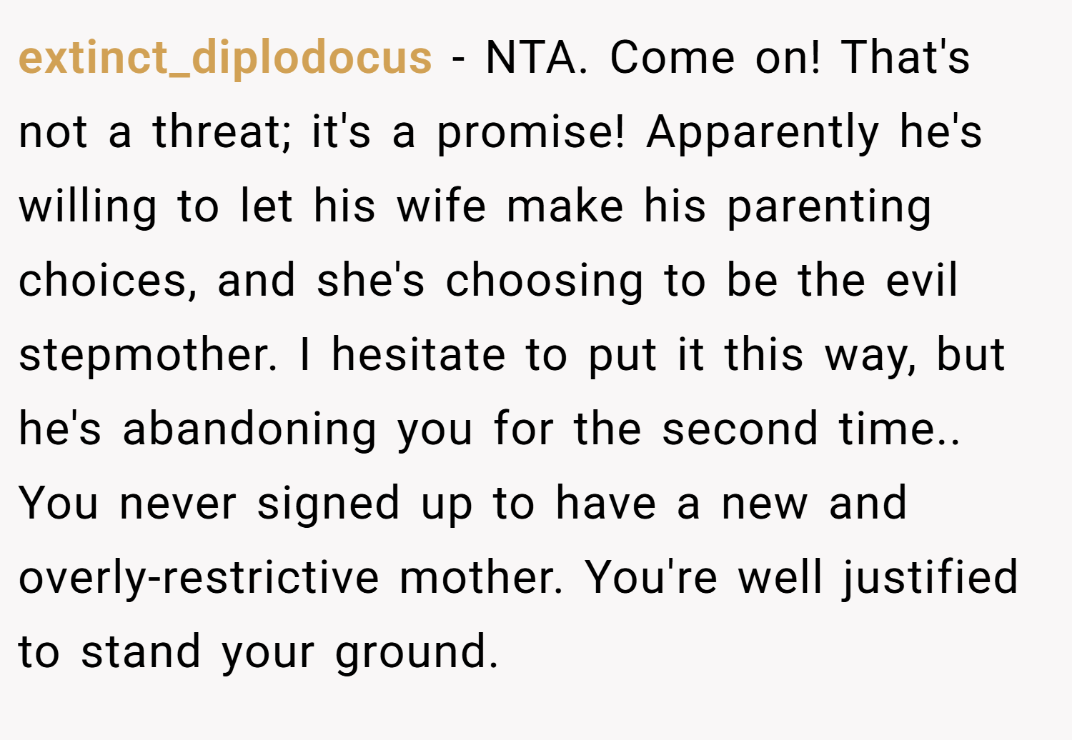 extinct_diplodocus − NTA. Come on! That's not a threat; it's a promise! Apparently he's willing to let his wife make his parenting choices, and she's choosing to be the evil stepmother. I hesitate to put it this way, but he's abandoning you for the second time.. You never signed up to have a new and overly-restrictive mother. You're well justified to stand your ground.