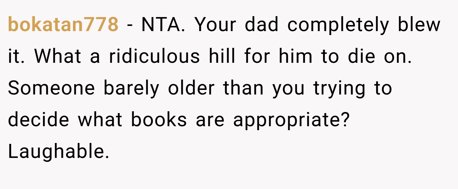 bokatan778 − NTA. Your dad completely blew it. What a ridiculous hill for him to die on. Someone barely older than you trying to decide what books are appropriate? Laughable.