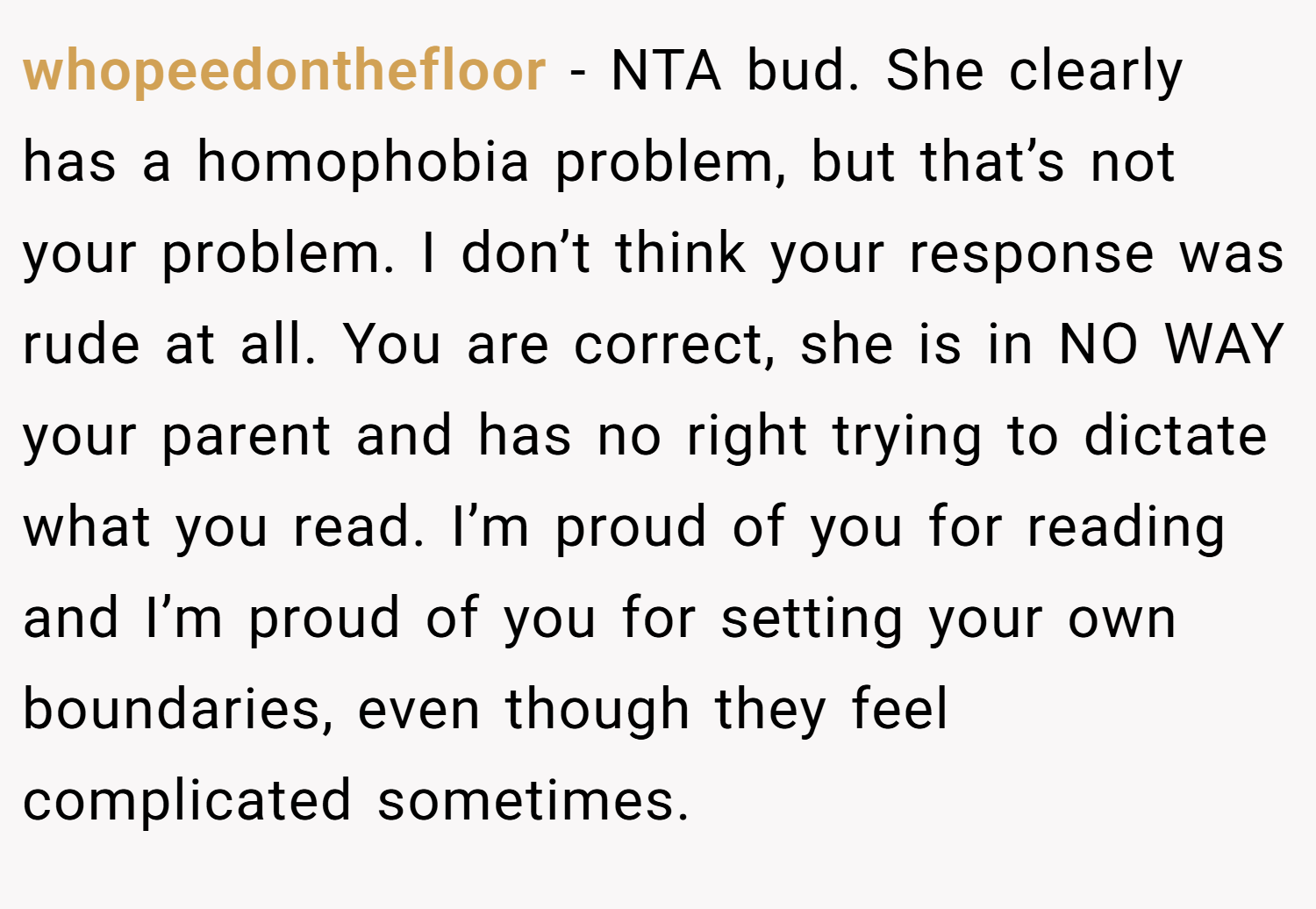 whopeedonthefloor − NTA bud. She clearly has a homophobia problem, but that’s not your problem. I don’t think your response was rude at all. You are correct, she is in NO WAY your parent and has no right trying to dictate what you read. I’m proud of you for reading and I’m proud of you for setting your own boundaries, even though they feel complicated sometimes.