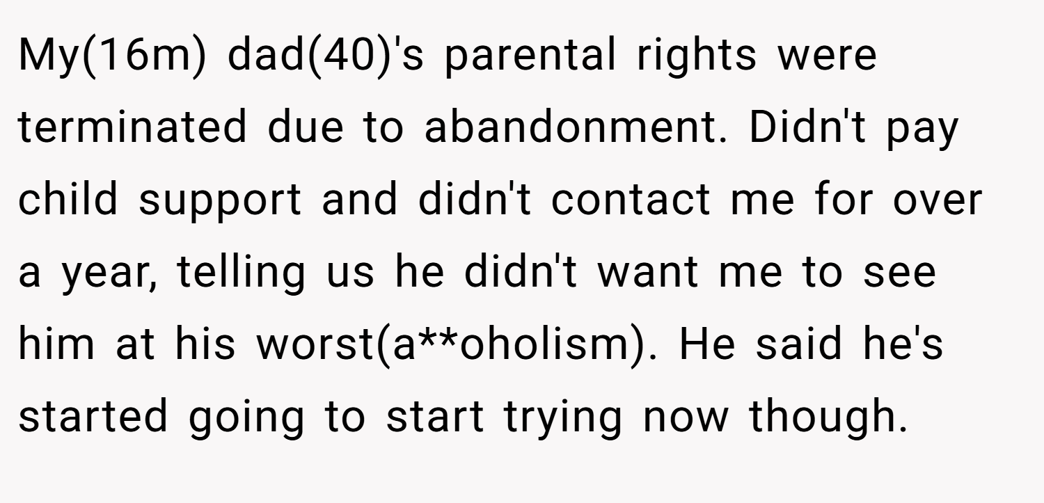 My(16m) dad(40)'s parental rights were terminated due to abandonment. Didn't pay child support and didn't contact me for over a year, telling us he didn't want me to see him at his worst(a**oholism). He said he's started going to start trying now though.