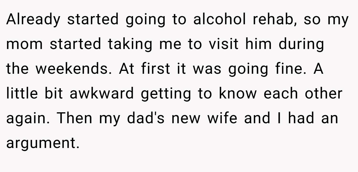 Already started going to alcohol rehab, so my mom started taking me to visit him during the weekends. At first it was going fine. A little bit awkward getting to know each other again. Then my dad's new wife and I had an argument.