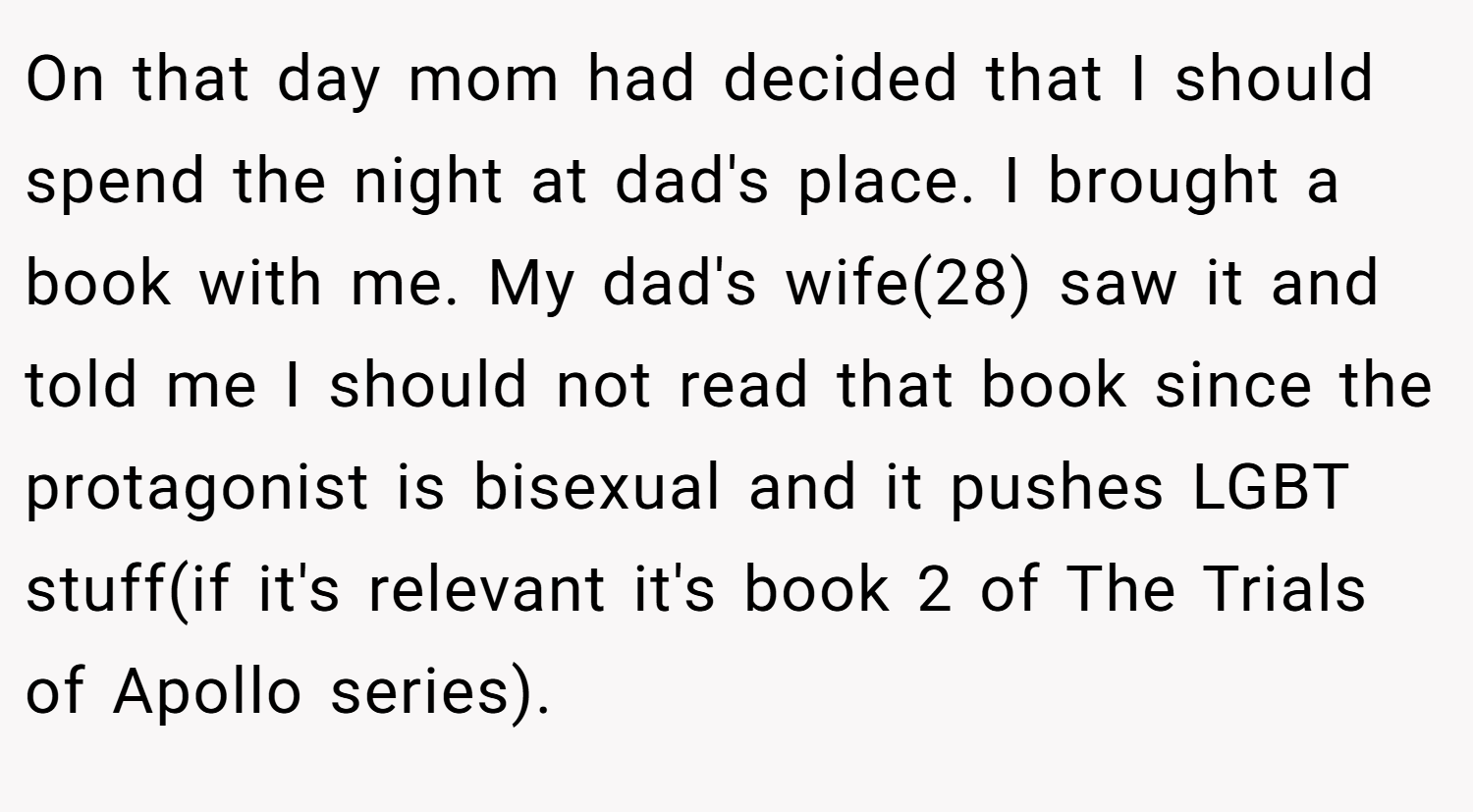 On that day mom had decided that I should spend the night at dad's place. I brought a book with me. My dad's wife(28) saw it and told me I should not read that book since the protagonist is bisexual and it pushes LGBT stuff(if it's relevant it's book 2 of The Trials of Apollo series).
