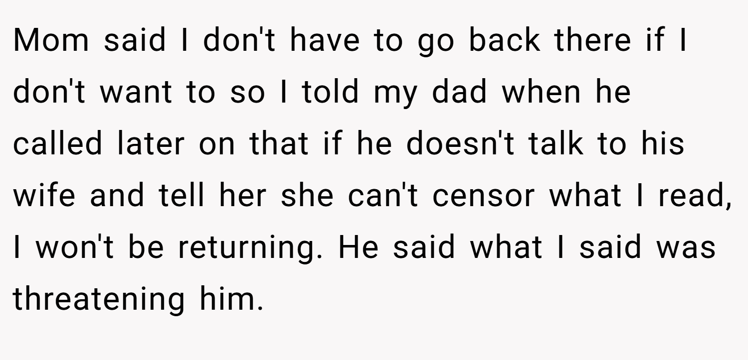 Mom said I don't have to go back there if I don't want to so I told my dad when he called later on that if he doesn't talk to his wife and tell her she can't censor what I read, I won't be returning. He said what I said was threatening him.
