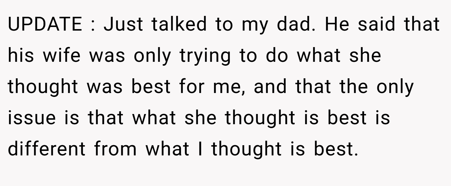 UPDATE : Just talked to my dad. He said that his wife was only trying to do what she thought was best for me, and that the only issue is that what she thought is best is different from what I thought is best.